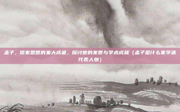 孟子，儒家思想的集大成者，探讨他的家世与学术成就（孟子是什么家学派代表人物）