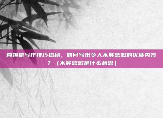 自媒体写作技巧揭秘，如何写出令人不胜感激的优质内容？（不胜感激是什么意思）