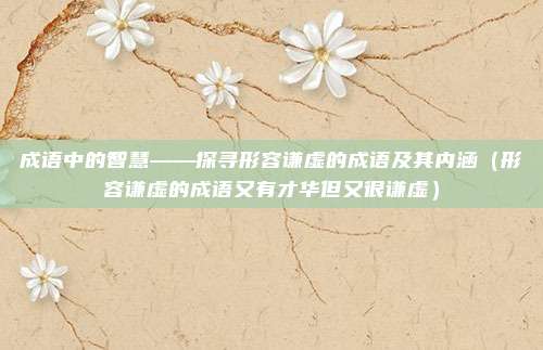 成语中的智慧——探寻形容谦虚的成语及其内涵（形容谦虚的成语又有才华但又很谦虚）