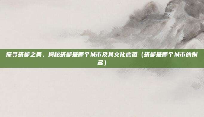 探寻瓷都之美，揭秘瓷都是哪个城市及其文化底蕴（瓷都是哪个城市的别名）