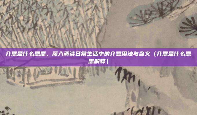 介意是什么意思，深入解读日常生活中的介意用法与含义（介意是什么意思解释）