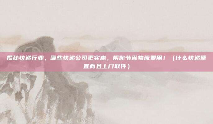 揭秘快递行业，哪些快递公司更实惠，帮你节省物流费用！（什么快递便宜而且上门取件）