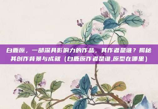 白鹿原，一部深具影响力的作品，其作者是谁？揭秘其创作背景与成就（白鹿原作者是谁,原型在哪里）