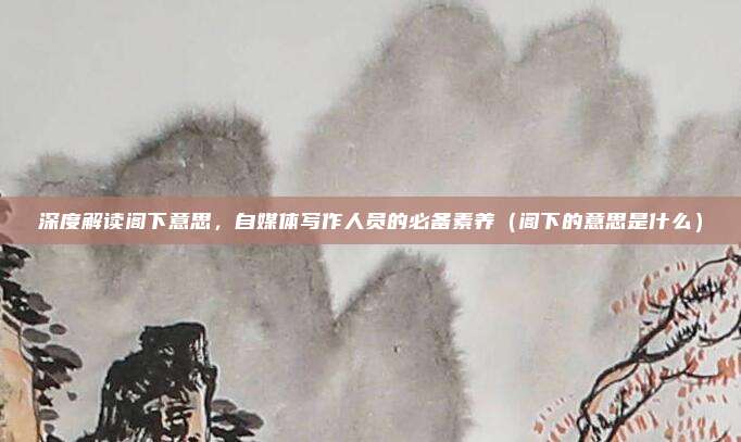 深度解读阁下意思，自媒体写作人员的必备素养（阁下的意思是什么）