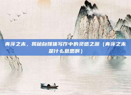 青萍之末，揭秘自媒体写作中的灵感之源（青萍之末是什么意思啊）
