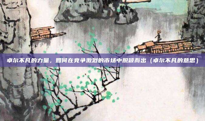 卓尔不凡的力量，如何在竞争激烈的市场中脱颖而出（卓尔不凡的意思）