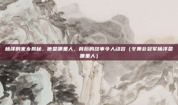 杨洋的家乡揭秘，他是哪里人，背后的故事令人动容（冬奥会冠军杨洋是哪里人）