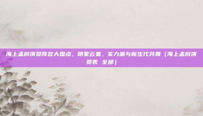 海上孟府演员阵容大盘点，明星云集，实力派与新生代共舞（海上孟府演员表 全部）