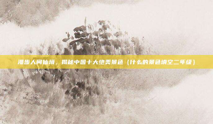 漫步人间仙境，揭秘中国十大绝美景色（什么的景色填空二年级）