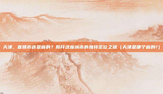 天津，直辖市还是省的？揭开这座城市的独特定位之谜（天津是哪个省的?）