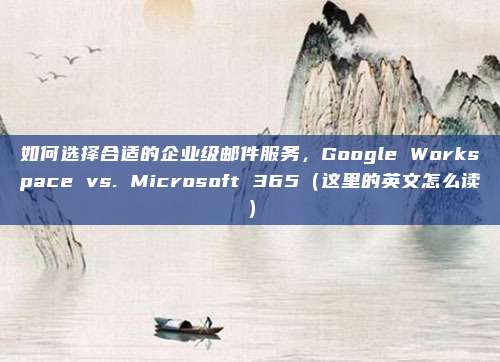 如何选择合适的企业级邮件服务，Google Workspace vs. Microsoft 365（这里的英文怎么读）