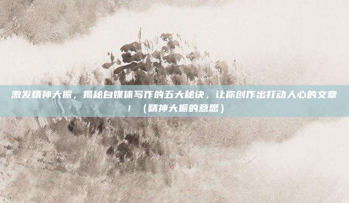 激发精神大振,揭秘自媒体写作的五大秘诀,让你创作出打动人心的文章!(精神大振的意思)