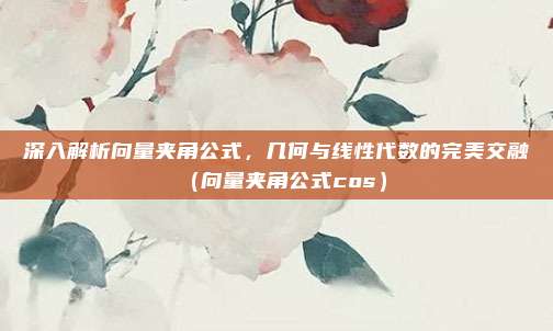 深入解析向量夹角公式，几何与线性代数的完美交融（向量夹角公式cos）