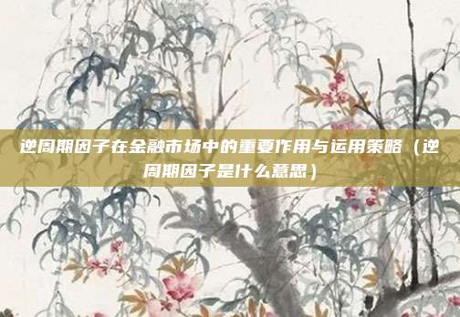 逆周期因子在金融市场中的重要作用与运用策略（逆周期因子是什么意思）