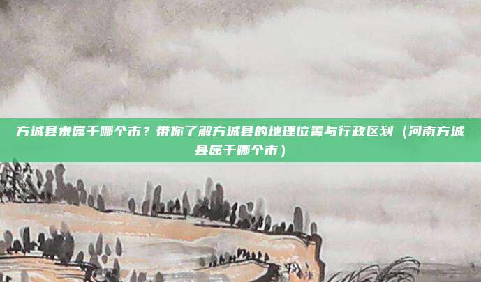方城县隶属于哪个市？带你了解方城县的地理位置与行政区划（河南方城县属于哪个市）