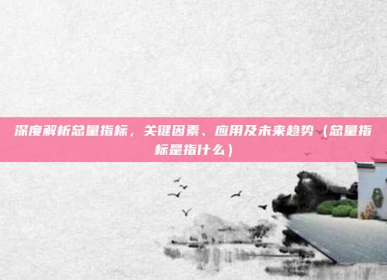 深度解析总量指标，关键因素、应用及未来趋势（总量指标是指什么）