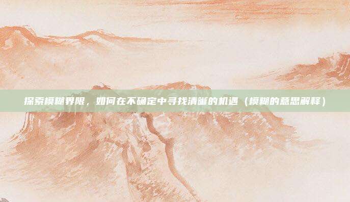 探索模糊界限，如何在不确定中寻找清晰的机遇（模糊的意思解释）