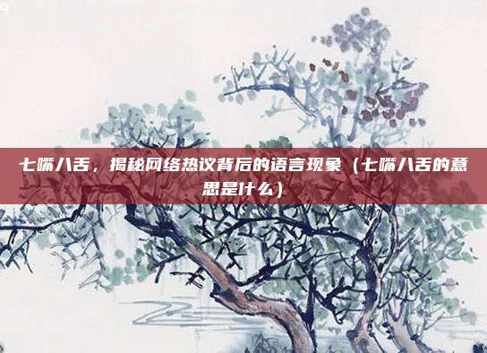 七嘴八舌，揭秘网络热议背后的语言现象（七嘴八舌的意思是什么）