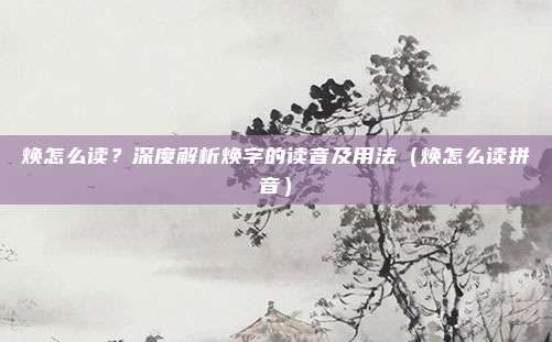 焕怎么读？深度解析焕字的读音及用法（焕怎么读拼音）