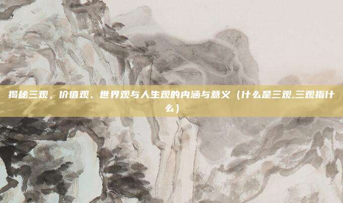 揭秘三观，价值观、世界观与人生观的内涵与意义（什么是三观,三观指什么）