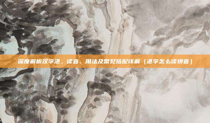 深度解析汉字湛，读音、用法及常见搭配详解（湛字怎么读拼音）
