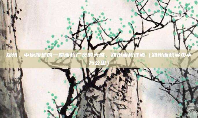 郑州，中原腹地的一座面积广袤的大城，郑州面积详解（郑州面积多少平方公里）