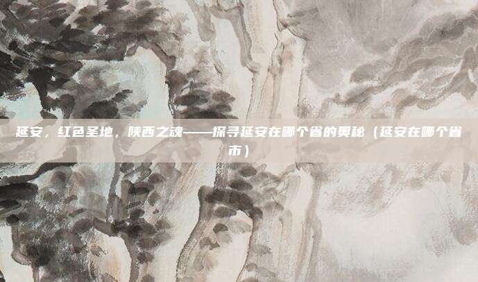 延安，红色圣地，陕西之魂——探寻延安在哪个省的奥秘（延安在哪个省市）