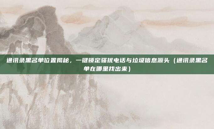通讯录黑名单位置揭秘，一键锁定骚扰电话与垃圾信息源头（通讯录黑名单在哪里找出来）
