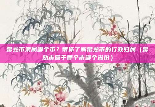 常熟市隶属哪个市？带你了解常熟市的行政归属（常熟市属于哪个市哪个省份）