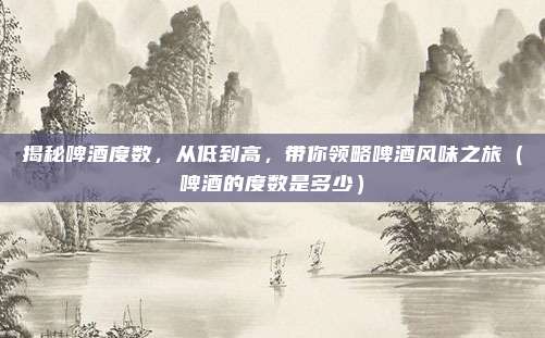 揭秘啤酒度数，从低到高，带你领略啤酒风味之旅（啤酒的度数是多少）