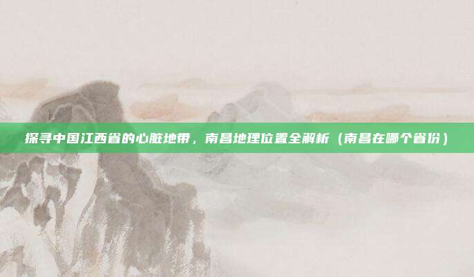 探寻中国江西省的心脏地带，南昌地理位置全解析（南昌在哪个省份）
