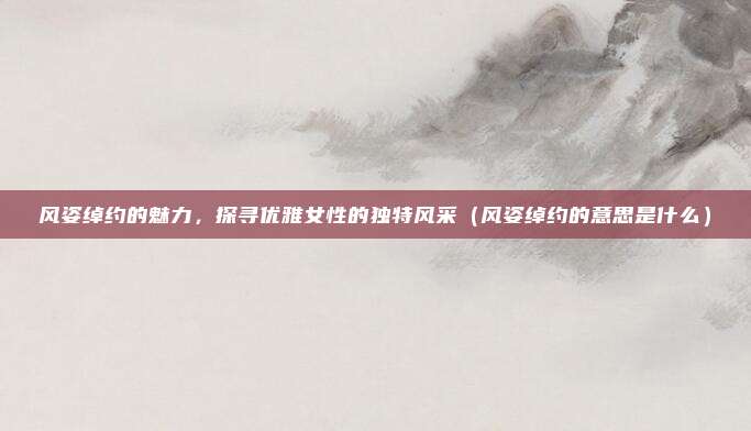 风姿绰约的魅力，探寻优雅女性的独特风采（风姿绰约的意思是什么）