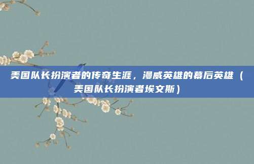 美国队长扮演者的传奇生涯，漫威英雄的幕后英雄（美国队长扮演者埃文斯）