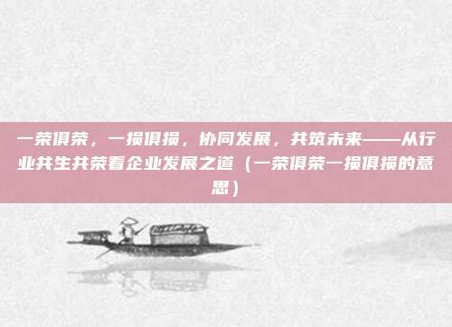 一荣俱荣，一损俱损，协同发展，共筑未来——从行业共生共荣看企业发展之道（一荣俱荣一损俱损的意思）