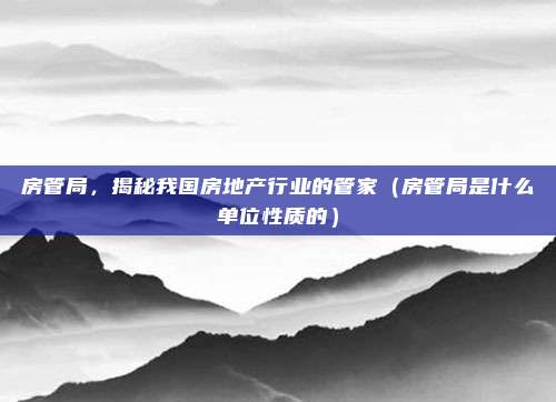 房管局，揭秘我国房地产行业的管家（房管局是什么单位性质的）