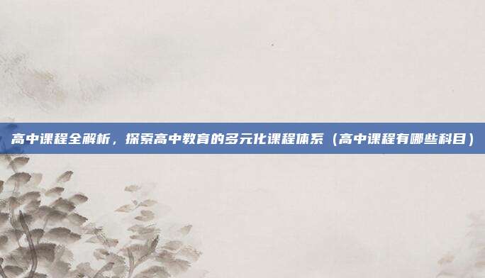 高中课程全解析，探索高中教育的多元化课程体系（高中课程有哪些科目）