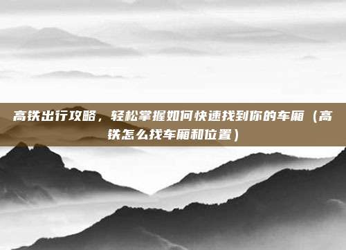 高铁出行攻略，轻松掌握如何快速找到你的车厢（高铁怎么找车厢和位置）