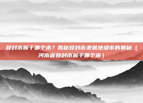登封市属于哪个市？揭秘登封市隶属地级市的奥秘（河南省登封市属于哪个市）