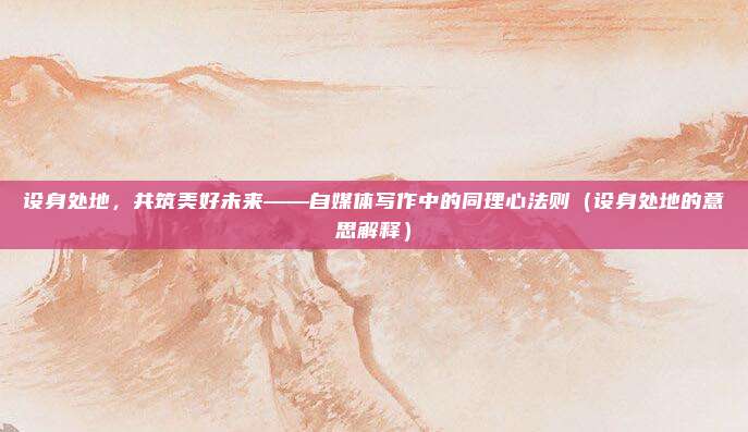 设身处地，共筑美好未来——自媒体写作中的同理心法则（设身处地的意思解释）