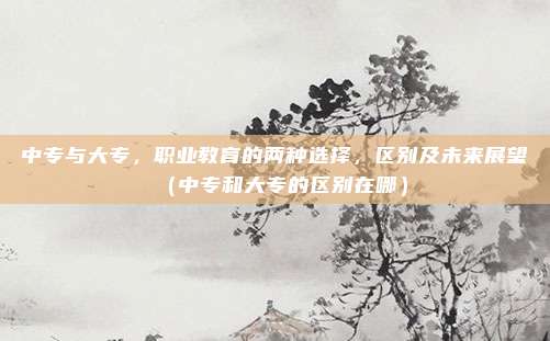 中专与大专，职业教育的两种选择，区别及未来展望（中专和大专的区别在哪）
