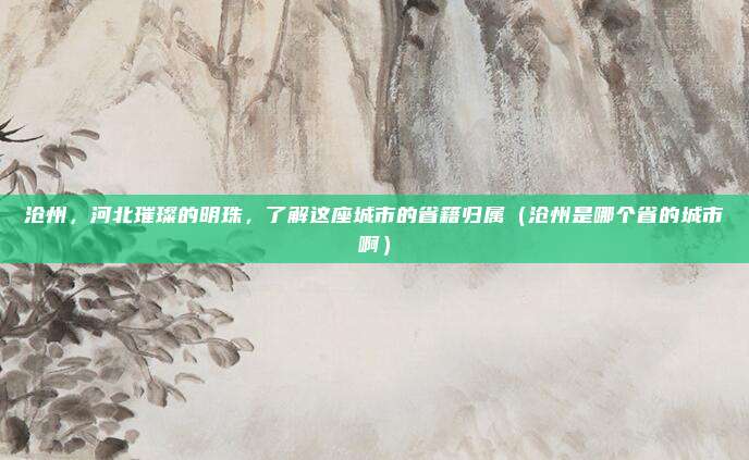 沧州，河北璀璨的明珠，了解这座城市的省籍归属（沧州是哪个省的城市啊）