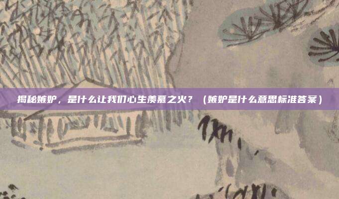 揭秘嫉妒，是什么让我们心生羡慕之火？（嫉妒是什么意思标准答案）