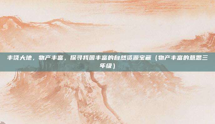 丰饶大地，物产丰富，探寻我国丰富的自然资源宝藏（物产丰富的意思三年级）