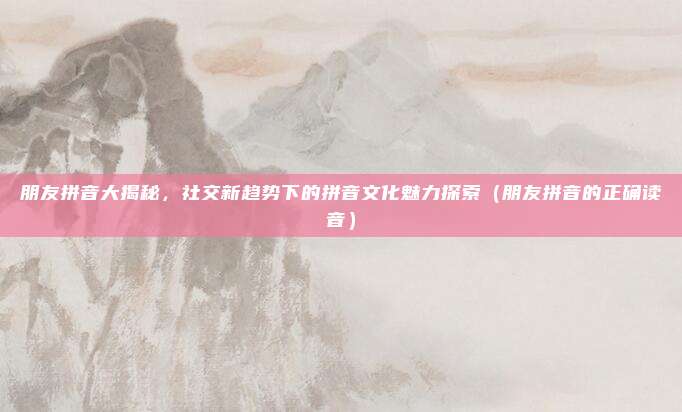 朋友拼音大揭秘，社交新趋势下的拼音文化魅力探索（朋友拼音的正确读音）