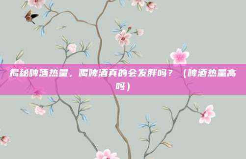 揭秘啤酒热量，喝啤酒真的会发胖吗？（啤酒热量高吗）