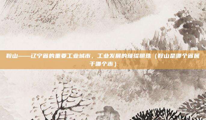 鞍山——辽宁省的重要工业城市，工业发展的璀璨明珠（鞍山是哪个省属于哪个市）