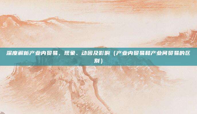 深度解析产业内贸易，现象、动因及影响（产业内贸易和产业间贸易的区别）