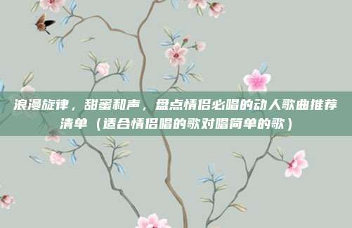 浪漫旋律，甜蜜和声，盘点情侣必唱的动人歌曲推荐清单（适合情侣唱的歌对唱简单的歌）