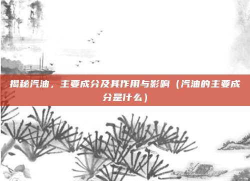 揭秘汽油，主要成分及其作用与影响（汽油的主要成分是什么）