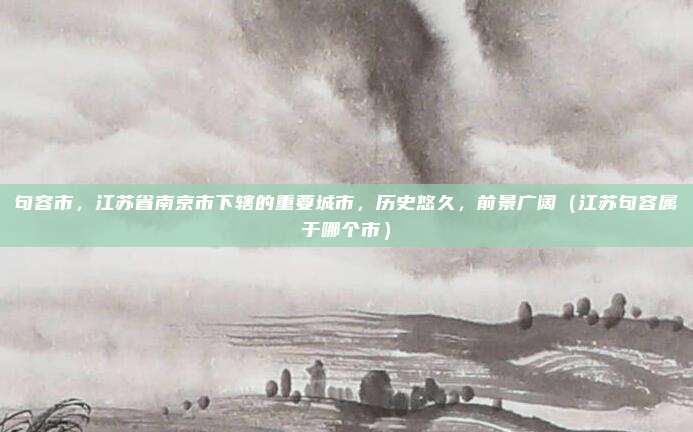 句容市，江苏省南京市下辖的重要城市，历史悠久，前景广阔（江苏句容属于哪个市）
